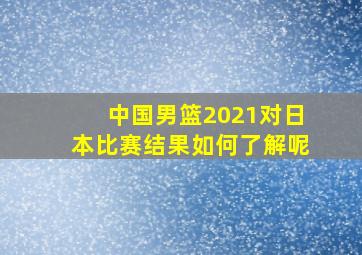 中国男篮2021对日本比赛结果如何了解呢