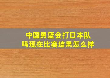 中国男篮会打日本队吗现在比赛结果怎么样