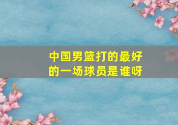 中国男篮打的最好的一场球员是谁呀