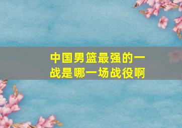 中国男篮最强的一战是哪一场战役啊