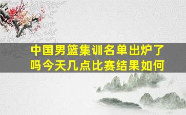 中国男篮集训名单出炉了吗今天几点比赛结果如何