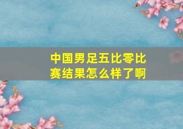 中国男足五比零比赛结果怎么样了啊