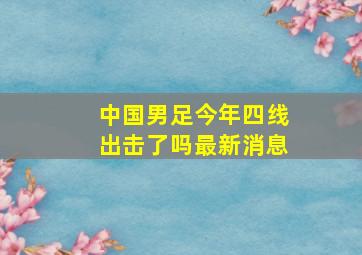 中国男足今年四线出击了吗最新消息