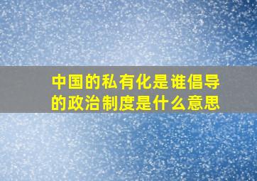 中国的私有化是谁倡导的政治制度是什么意思