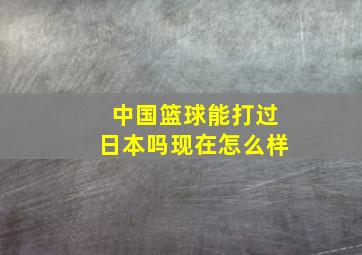 中国篮球能打过日本吗现在怎么样