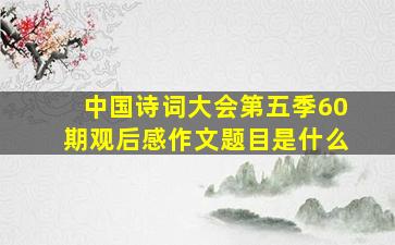 中国诗词大会第五季60期观后感作文题目是什么