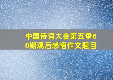 中国诗词大会第五季60期观后感悟作文题目