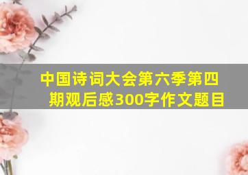 中国诗词大会第六季第四期观后感300字作文题目