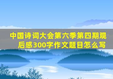 中国诗词大会第六季第四期观后感300字作文题目怎么写