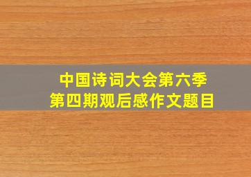 中国诗词大会第六季第四期观后感作文题目