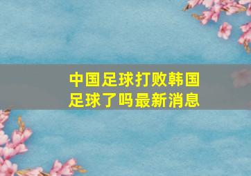 中国足球打败韩国足球了吗最新消息