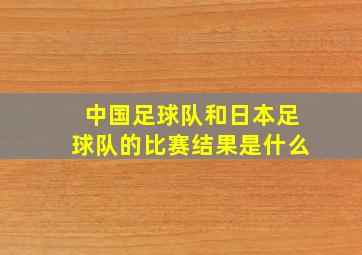 中国足球队和日本足球队的比赛结果是什么