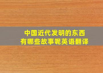 中国近代发明的东西有哪些故事呢英语翻译