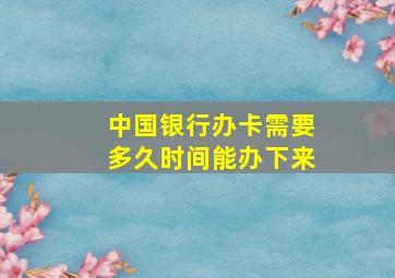 中国银行办卡需要多久时间能办下来