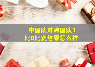 中国队对韩国队1比0比赛结果怎么样