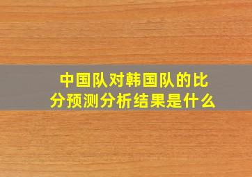 中国队对韩国队的比分预测分析结果是什么