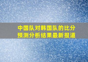 中国队对韩国队的比分预测分析结果最新报道