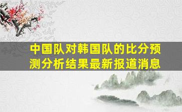 中国队对韩国队的比分预测分析结果最新报道消息