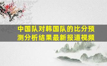 中国队对韩国队的比分预测分析结果最新报道视频