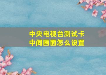 中央电视台测试卡中间画面怎么设置