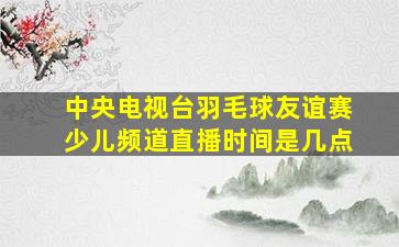 中央电视台羽毛球友谊赛少儿频道直播时间是几点