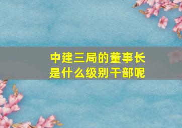 中建三局的董事长是什么级别干部呢