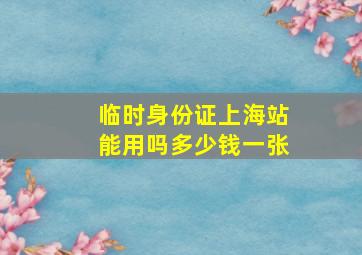 临时身份证上海站能用吗多少钱一张