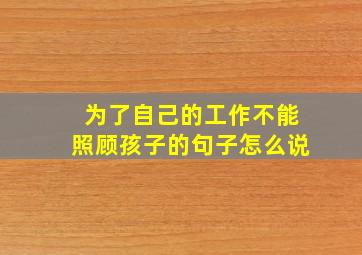 为了自己的工作不能照顾孩子的句子怎么说