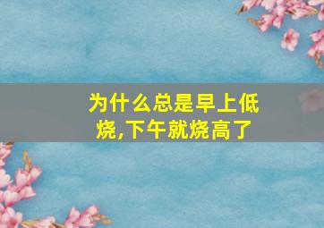 为什么总是早上低烧,下午就烧高了