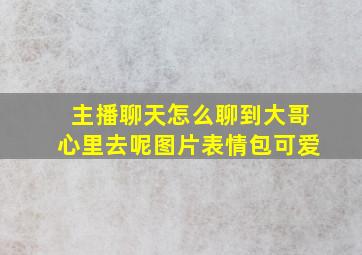 主播聊天怎么聊到大哥心里去呢图片表情包可爱