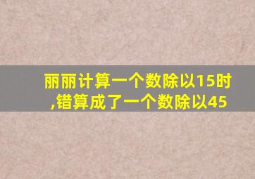 丽丽计算一个数除以15时,错算成了一个数除以45