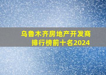 乌鲁木齐房地产开发商排行榜前十名2024