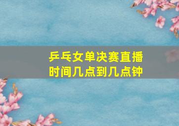 乒乓女单决赛直播时间几点到几点钟