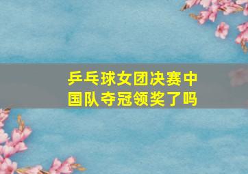 乒乓球女团决赛中国队夺冠领奖了吗