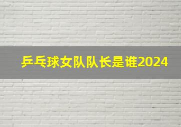 乒乓球女队队长是谁2024