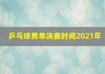 乒乓球男单决赛时间2021年