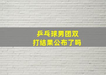 乒乓球男团双打结果公布了吗