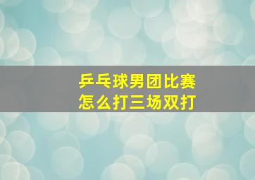 乒乓球男团比赛怎么打三场双打