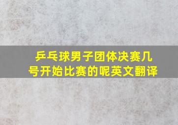 乒乓球男子团体决赛几号开始比赛的呢英文翻译