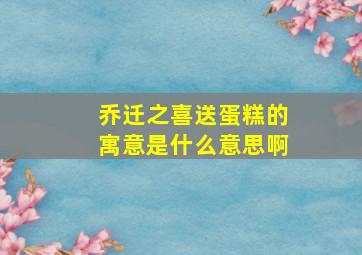 乔迁之喜送蛋糕的寓意是什么意思啊