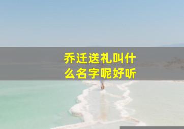 乔迁送礼叫什么名字呢好听