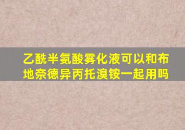 乙酰半氨酸雾化液可以和布地奈德异丙托溴铵一起用吗