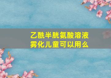 乙酰半胱氨酸溶液雾化儿童可以用么