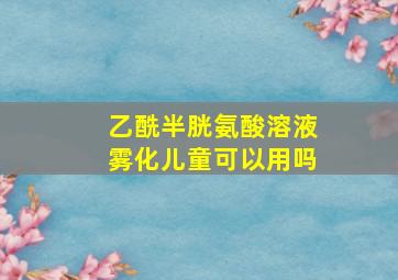 乙酰半胱氨酸溶液雾化儿童可以用吗