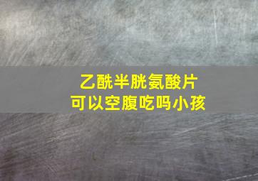 乙酰半胱氨酸片可以空腹吃吗小孩