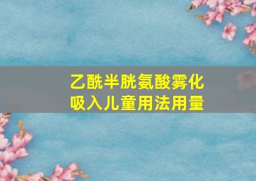 乙酰半胱氨酸雾化吸入儿童用法用量