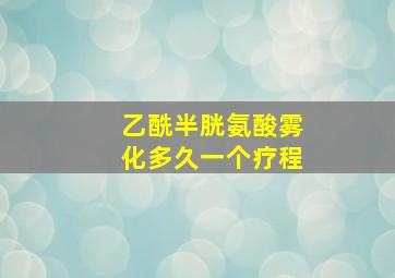 乙酰半胱氨酸雾化多久一个疗程