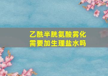 乙酰半胱氨酸雾化需要加生理盐水吗