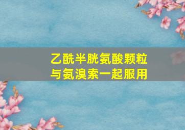 乙酰半胱氨酸颗粒与氨溴索一起服用