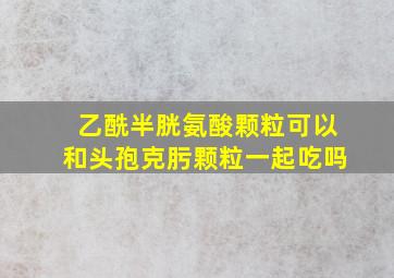 乙酰半胱氨酸颗粒可以和头孢克肟颗粒一起吃吗